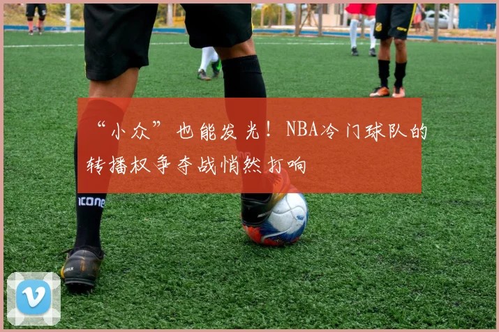 “小众”也能发光！NBA冷门球队的转播权争夺战悄然打响