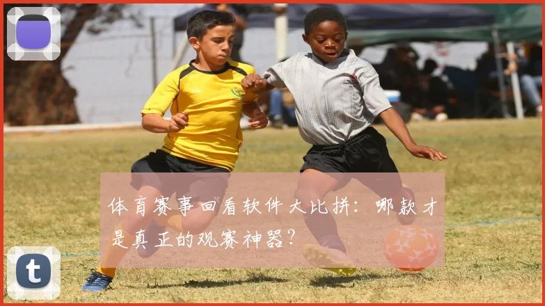 体育赛事回看软件大比拼:哪款才是真正的观赛神器?
